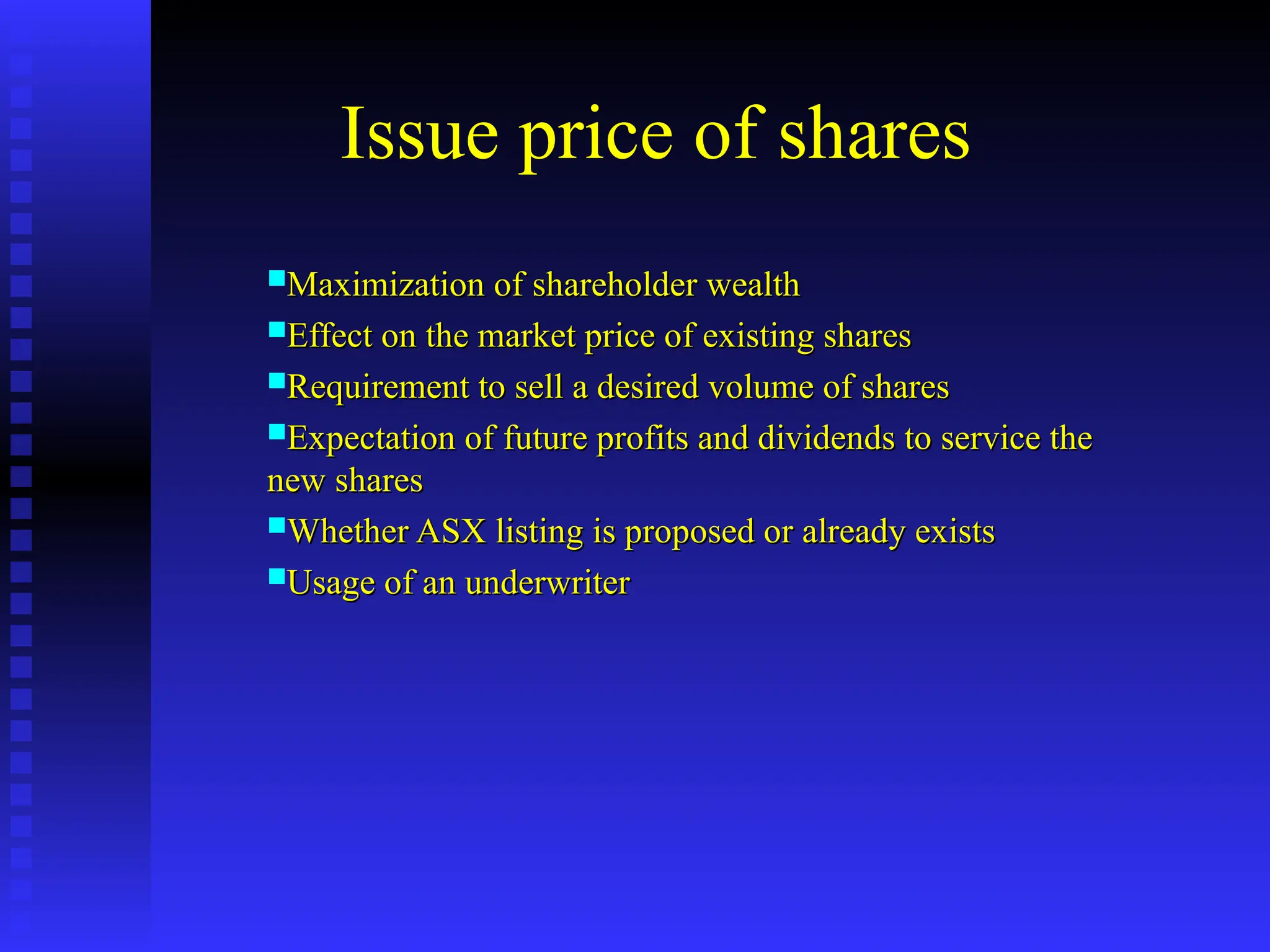 Issue price of shares
Maximization of shareholder wealth
Maximization of shareholder wealth
Effect on the market price of existing shares
Effect on the market price of existing shares
Requirement to sell a desired volume of shares
Requirement to sell a desired volume of shares
Expectation of future profits and dividends to service the
Expectation of future profits and dividends to service the
new shares
new shares
Whether ASX listing is proposed or already exists
Whether ASX listing is proposed or already exists
Usage of an underwriter
Usage of an underwriter
 