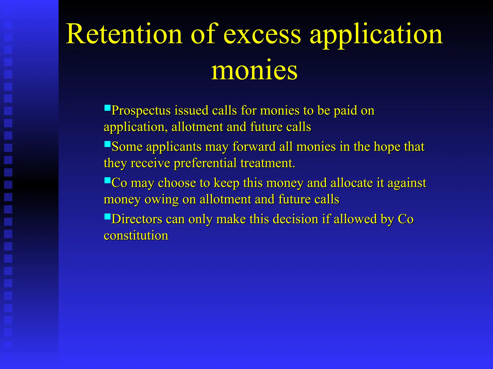 Retention of excess application
monies
Prospectus issued calls for monies to be paid on
Prospectus issued calls for monies to be paid on
application, allotment and future calls
application, allotment and future calls
Some applicants may forward all monies in the hope that
Some applicants may forward all monies in the hope that
they receive preferential treatment.
they receive preferential treatment.
Co may choose to keep this money and allocate it against
Co may choose to keep this money and allocate it against
money owing on allotment and future calls
money owing on allotment and future calls
Directors can only make this decision if allowed by Co
Directors can only make this decision if allowed by Co
constitution
constitution
 