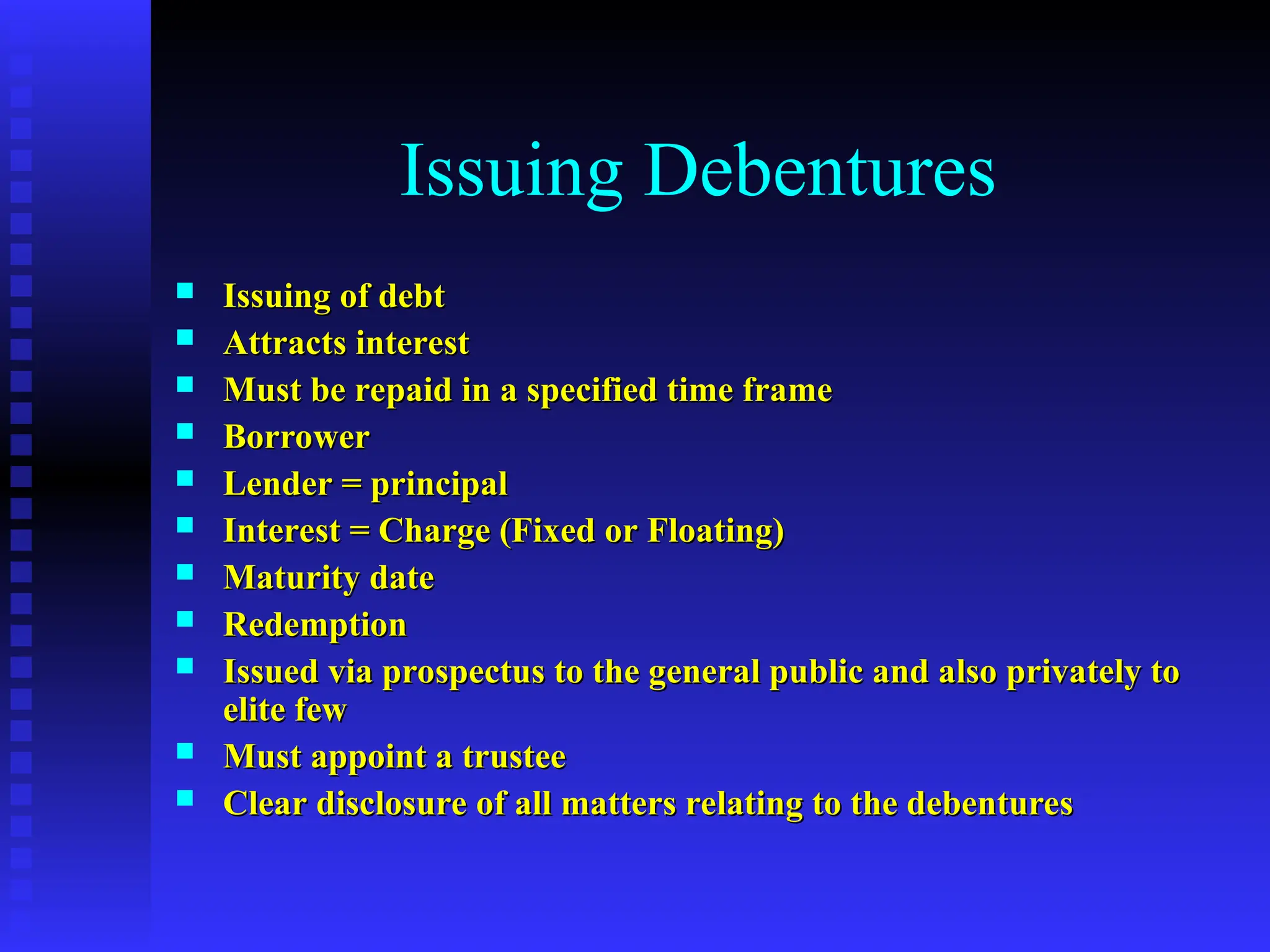 Issuing Debentures
 Issuing of debt
Issuing of debt
 Attracts interest
Attracts interest
 Must be repaid in a specified time frame
Must be repaid in a specified time frame
 Borrower
Borrower
 Lender = principal
Lender = principal
 Interest = Charge (Fixed or Floating)
Interest = Charge (Fixed or Floating)
 Maturity date
Maturity date
 Redemption
Redemption
 Issued via prospectus to the general public and also privately to
Issued via prospectus to the general public and also privately to
elite few
elite few
 Must appoint a trustee
Must appoint a trustee
 Clear disclosure of all matters relating to the debentures
Clear disclosure of all matters relating to the debentures
 
