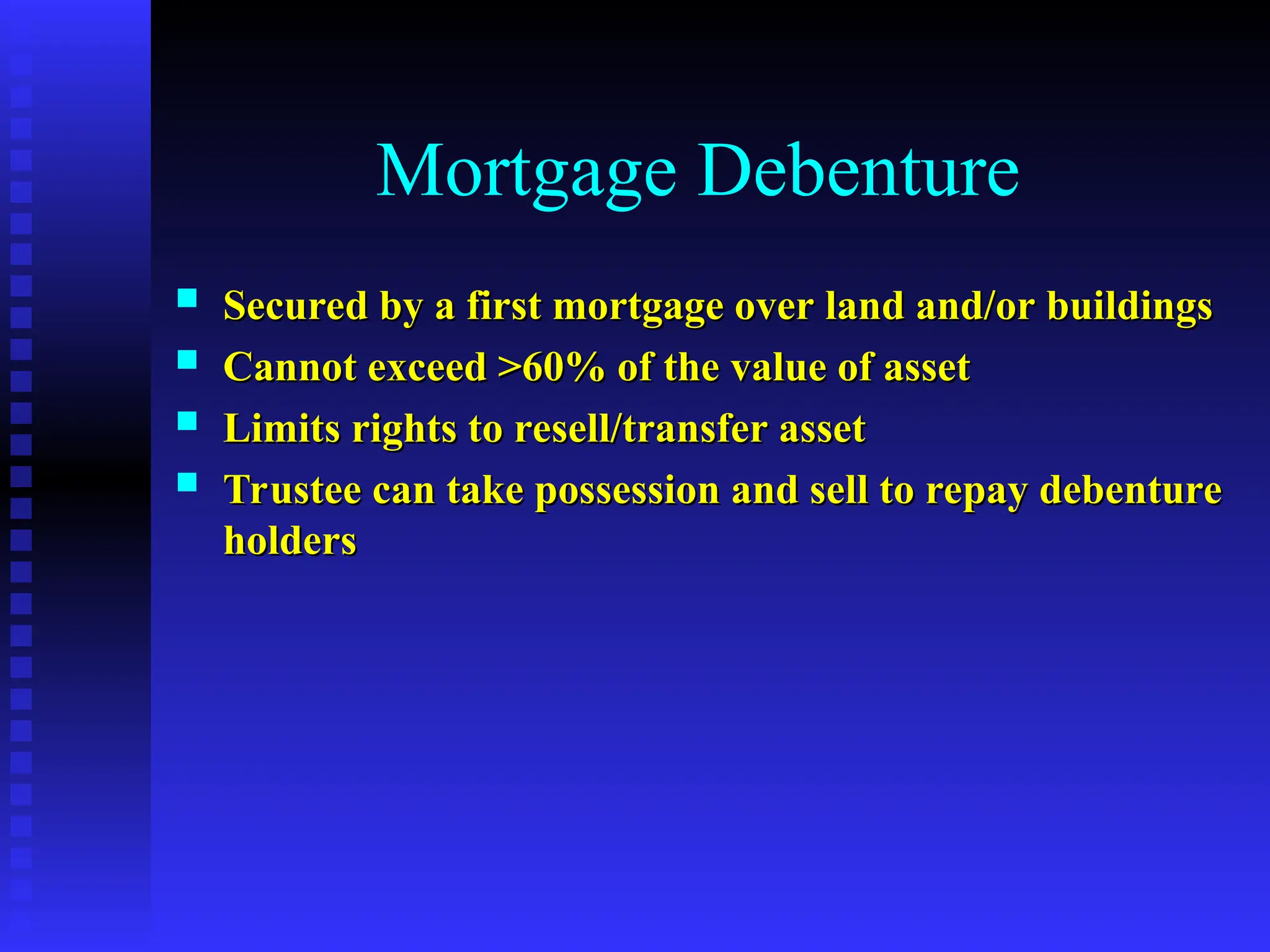 Mortgage Debenture
 Secured by a first mortgage over land and/or buildings
Secured by a first mortgage over land and/or buildings
 Cannot exceed >60% of the value of asset
Cannot exceed >60% of the value of asset
 Limits rights to resell/transfer asset
Limits rights to resell/transfer asset
 Trustee can take possession and sell to repay debenture
Trustee can take possession and sell to repay debenture
holders
holders
 