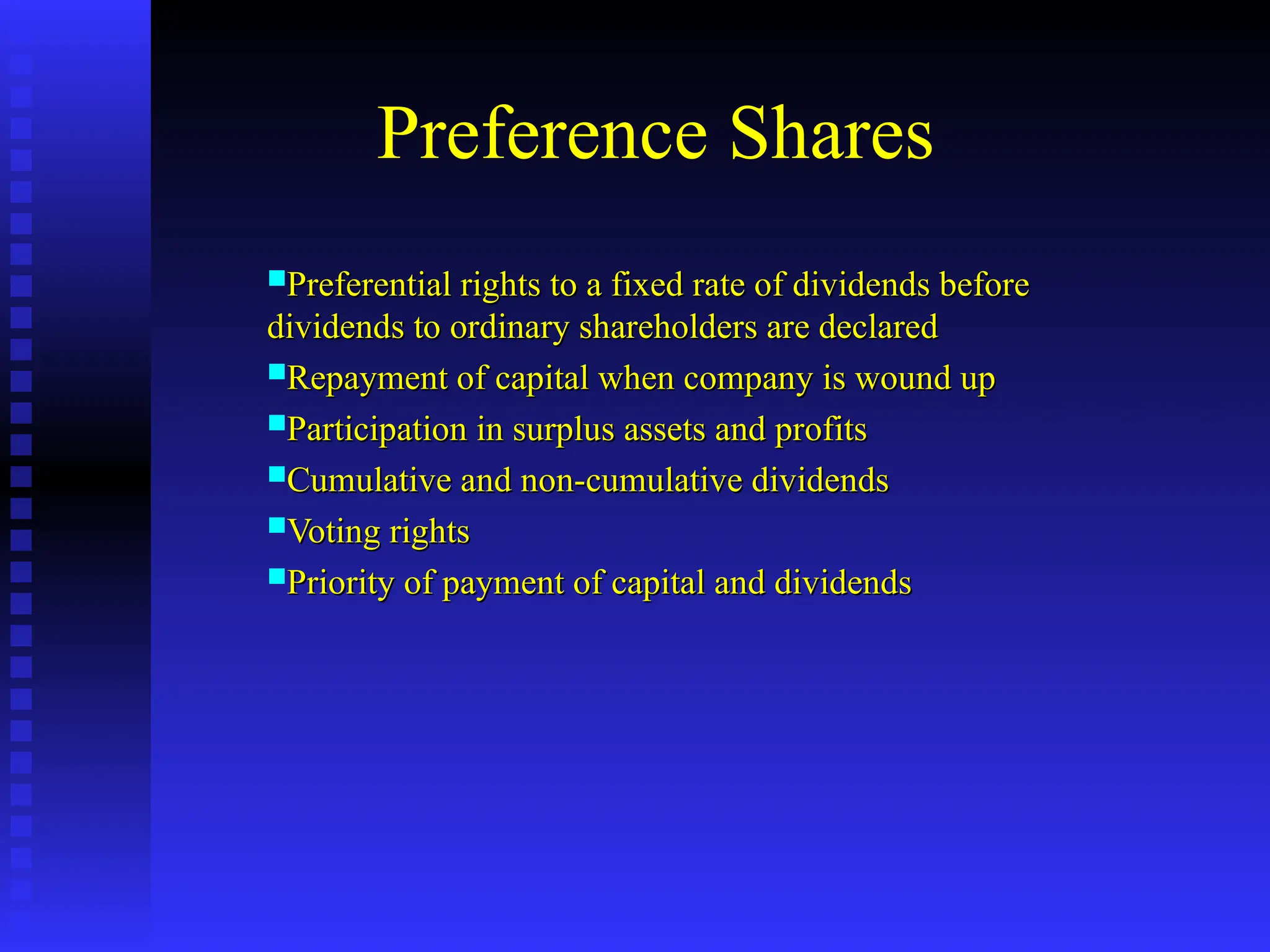 Preference Shares
Preferential rights to a fixed rate of dividends before
Preferential rights to a fixed rate of dividends before
dividends to ordinary shareholders are declared
dividends to ordinary shareholders are declared
Repayment of capital when company is wound up
Repayment of capital when company is wound up
Participation in surplus assets and profits
Participation in surplus assets and profits
Cumulative and non-cumulative dividends
Cumulative and non-cumulative dividends
Voting rights
Voting rights
Priority of payment of capital and dividends
Priority of payment of capital and dividends
 
