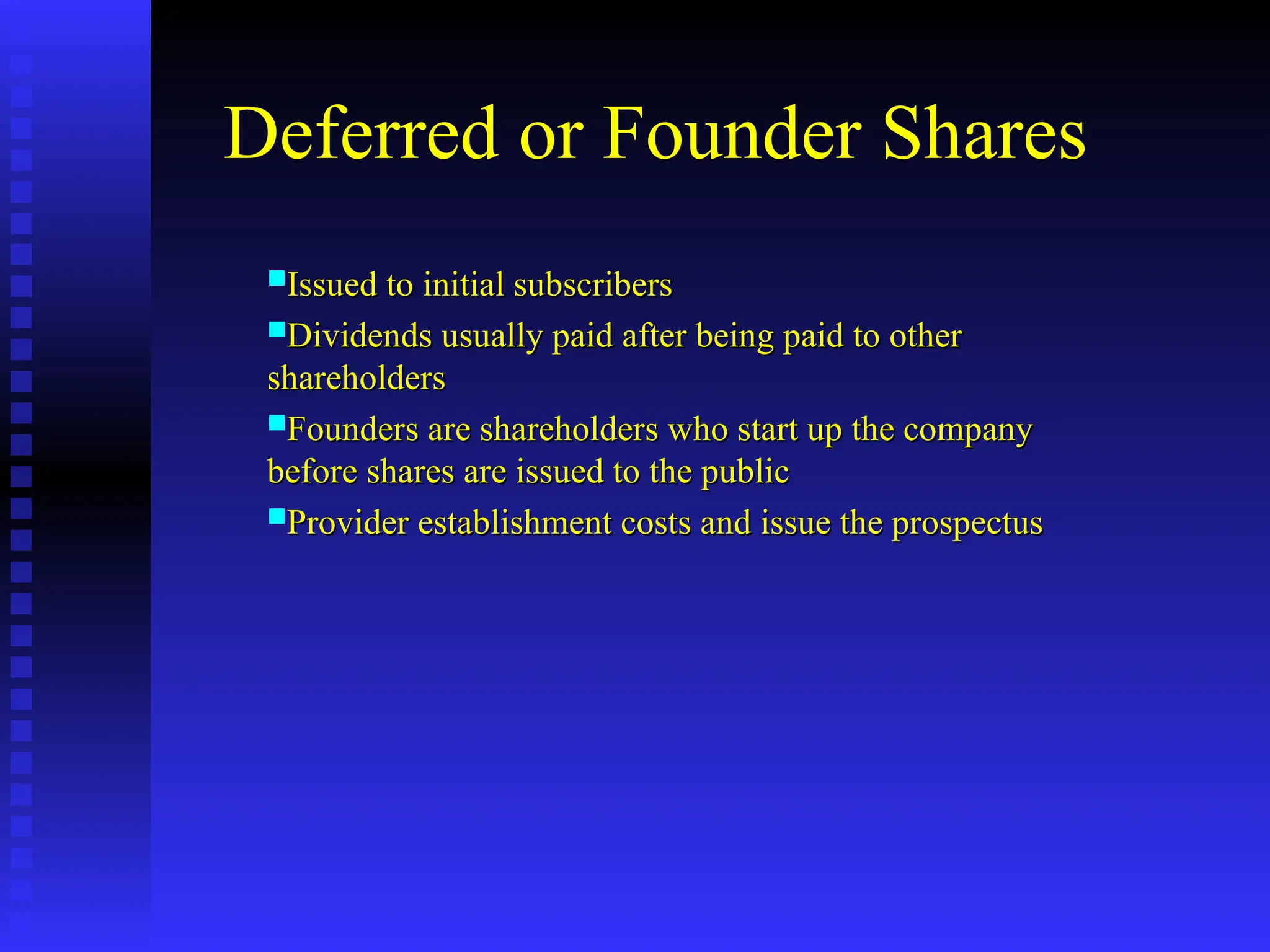 Deferred or Founder Shares
Issued to initial subscribers
Issued to initial subscribers
Dividends usually paid after being paid to other
Dividends usually paid after being paid to other
shareholders
shareholders
Founders are shareholders who start up the company
Founders are shareholders who start up the company
before shares are issued to the public
before shares are issued to the public
Provider establishment costs and issue the prospectus
Provider establishment costs and issue the prospectus
 