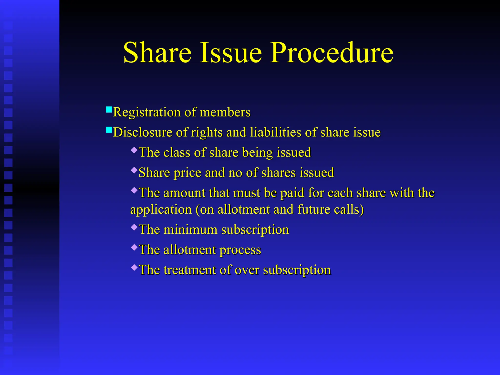 Share Issue Procedure
Registration of members
Registration of members
Disclosure of rights and liabilities of share issue
Disclosure of rights and liabilities of share issue
The class of share being issued
The class of share being issued

Share price and no of shares issued
Share price and no of shares issued

The amount that must be paid for each share with the
The amount that must be paid for each share with the
application (on allotment and future calls)
application (on allotment and future calls)
The minimum subscription
The minimum subscription
The allotment process
The allotment process
The treatment of over subscription
The treatment of over subscription
 