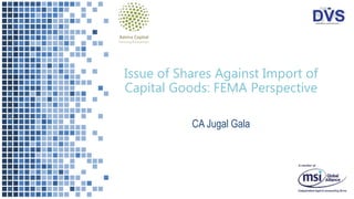 Issue of Shares Against Import of
Capital Goods: FEMA Perspective
CA Jugal Gala
 