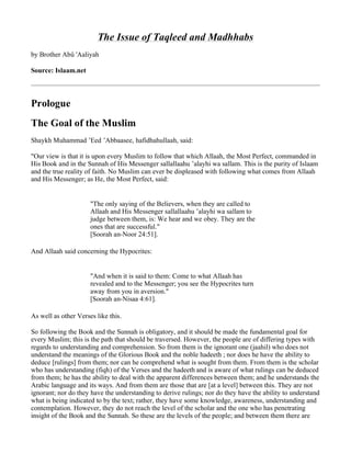 The Issue of Taqleed and Madhhabs
by Brother Abû 'Aaliyah

Source: Islaam.net



Prologue
The Goal of the Muslim
Shaykh Muhammad ’Eed ’Abbaasee, hafidhahullaah, said:

quot;Our view is that it is upon every Muslim to follow that which Allaah, the Most Perfect, commanded in
His Book and in the Sunnah of His Messenger sallallaahu ’alayhi wa sallam. This is the purity of Islaam
and the true reality of faith. No Muslim can ever be displeased with following what comes from Allaah
and His Messenger; as He, the Most Perfect, said:


                      quot;The only saying of the Believers, when they are called to
                      Allaah and His Messenger sallallaahu ’alayhi wa sallam to
                      judge between them, is: We hear and we obey. They are the
                      ones that are successful.quot;
                      [Soorah an-Noor 24:51].

And Allaah said concerning the Hypocrites:


                      quot;And when it is said to them: Come to what Allaah has
                      revealed and to the Messenger; you see the Hypocrites turn
                      away from you in aversion.quot;
                      [Soorah an-Nisaa 4:61].

As well as other Verses like this.

So following the Book and the Sunnah is obligatory, and it should be made the fundamental goal for
every Muslim; this is the path that should be traversed. However, the people are of differing types with
regards to understanding and comprehension. So from them is the ignorant one (jaahil) who does not
understand the meanings of the Glorious Book and the noble hadeeth ; nor does he have the ability to
deduce [rulings] from them; nor can he comprehend what is sought from them. From them is the scholar
who has understanding (fiqh) of the Verses and the hadeeth and is aware of what rulings can be deduced
from them; he has the ability to deal with the apparent differences between them; and he understands the
Arabic language and its ways. And from them are those that are [at a level] between this. They are not
ignorant; nor do they have the understanding to derive rulings; nor do they have the ability to understand
what is being indicated to by the text; rather, they have some knowledge, awareness, understanding and
contemplation. However, they do not reach the level of the scholar and the one who has penetrating
insight of the Book and the Sunnah. So these are the levels of the people; and between them there are
 