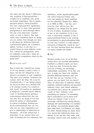 The Brain in Spain
who plays and who doesn’t. Otherwise,
who would do it? But beyond that, I
wouldn’t try to establish a role, given
our limited importance. This is a game,
played by players. Those [coaches]
who have expressed their signiﬁcance
seem to want to claim some personal
protagonism or status through others.
Our role is less than many coaches
realise or want to believe. That said,
within those limitations there are things
you can outline. First, though, you have
to talk about the difference between
a professional sphere and a formative
sphere. You have to ask what is a
coach? Some are more didactic, some
have a desire for protagonism, some
are orthodox, some aren’t. Some are
stimulated by competition, others by the
game itself.
And in your case?
Bear in mind that I started very young.
At 16 I was already a coach. I wasn’t a
player and that has obliged me to be
closer to my players, to seek complicity.
That alters your outlook. I wanted to be
a player, that’s the thing. My vocación
[vocation] with a ‘V’ was being a player;
my bocación [from boca, mouth] with
a ‘B’ is being a coach: I’m a coach to
feed myself. All coaches are amalgams
of things but I consider myself didactic.
I want to facilitate players gaining a
consciousness about what they are
and what they are doing. It’s not just
about the game; it’s about people.
It is about everything. Nothing can
be de-contextualised. How you live,
what you are, what importance you
give to relationships, to behaviour, to
interaction… all of that effects how a
team plays. In our society, there are
loads of teachers but few educators, few
facilitators. As [the Spanish philosopher
and writer] Francisco Umbral said,
every day people are better qualiﬁed,
but less educated. People have MBAs,
or an MBB, an MBC — but they can’t
cross the road, still less have the
empathy to see things from the point
of view of others. Academia is trying
to turn us into machines. As far as my
work is concerned, empathy is vital. A
person performs better in any working
environment in a good atmosphere than
in a bad one. You have to make players
conscious of things that maybe he can’t
see. Not least because these days playing
in a team is harder and harder…
Why?
Because society is not set up like that;
society drives you towards individualism.
Football is a collective sport; you have
to treat it as such. Everyone has their
own way of being, you encourage
relationships, association. To do that, you
have to make sure there’s the smallest
possible difference between what you
do and what you say. You have to be
porous: can you listen? Can you direct?
There are three types of authority: formal
authority, technical authority and personal
authority. I don’t want formal authority,
via someone else’s power, the position of
‘coach’ or ‘boss’. Authority is not
something you impose; it is something
that is conceded to you by those with
whom you interact. I want to try to
encourage self-discovery among players,
dialogue and understanding. It is complex
and shifting. You orientate people rather
than order them. You balance, you adapt,
you listen. Human beings are open; there
is no answer that deﬁnitively closes any
debate. It’s not just that what works with
one player doesn’t work with another; it is
 