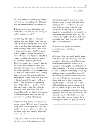 Sid Lowe
that what worked with one player doesn’t
work with the same player at a different
time and under different circumstances.
In practical terms, what does your
work entail? The ﬁrst day you turn up at
a club, what do you do?
The ﬁrst thing I do is have a personal
meeting with every player. I turn up with
loads of information and data about them.
I want to conﬁrm that information, verify
it and challenge them with it. What does
he think when he hears that? You can’t
be more open or honest than to tell a
player what you have been told about him.
I could keep that information to myself
and establish a prejudice, but I don’t.
There’s no greater act of sincerity than to
tell a player what prejudices, what pre-
established thoughts, I have about them.
We all have prejudices — both good ones
and bad ones. I show them mine, looking
them in the eye. The next day, I tell the
whole group. I show them what they think
of themselves and the team, I hold up a
mirror. Often you learn the most from
their self-perception… I speak to people
who know players, who have shared a
dressing- room with them, who have
coached them. If I can talk to their parents,
so much the better. Then you have to
know how to use that information.
In footballing terms, how do you set
up your teams? The obvious, if simplistic,
thing is that a coach gets to a club and
thinks: who is my right-back, who is my
left-back, who is my central midﬁelder
and so on… ?
In my case, it’s not like that. When you
get a to a team 80 percent or more is
already constructed; you have to see
if you’re going to clash a lot with what
is already there… you have to go and
learn from the players, not the other
way round. Everything has to work
together, amongst them. My mentality is
interaction and relation. If you say, “let’s
evaluate the right-back”, I say, “but who’s
alongside him? Who is in front of him?
Who is nearest to him?”
You’ve said before that there is
no such thing as attack and
defence?
Of course. How can attack and defence
exist if we don’t have the ball? How can
one exist without the other? But people
need to communicate, so there is a
reduction of concepts, a simpliﬁcation. I
understand that. The thing is, you have to
be able to reduce without impoverishing.
And that goes for everything. You can’t
take things out of their context because
they are no longer the same thing, even
if you then plan to piece things back
together again. You can’t take an arm
off Rafa Nadal and train it separately. If
you did, when you put it back in it may
create an imbalance, a rejection from the
organism. How can you gain strength for
football outside of football? If you run
over there, what you are training for is
running over there, not playing football.
 