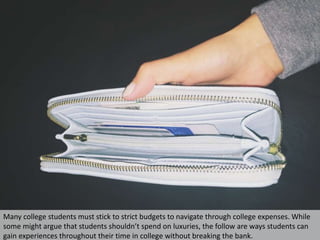 Many college students must stick to strict budgets to navigate through college expenses. While
some might argue that students shouldn’t spend on luxuries, the follow are ways students can
gain experiences throughout their time in college without breaking the bank.
 