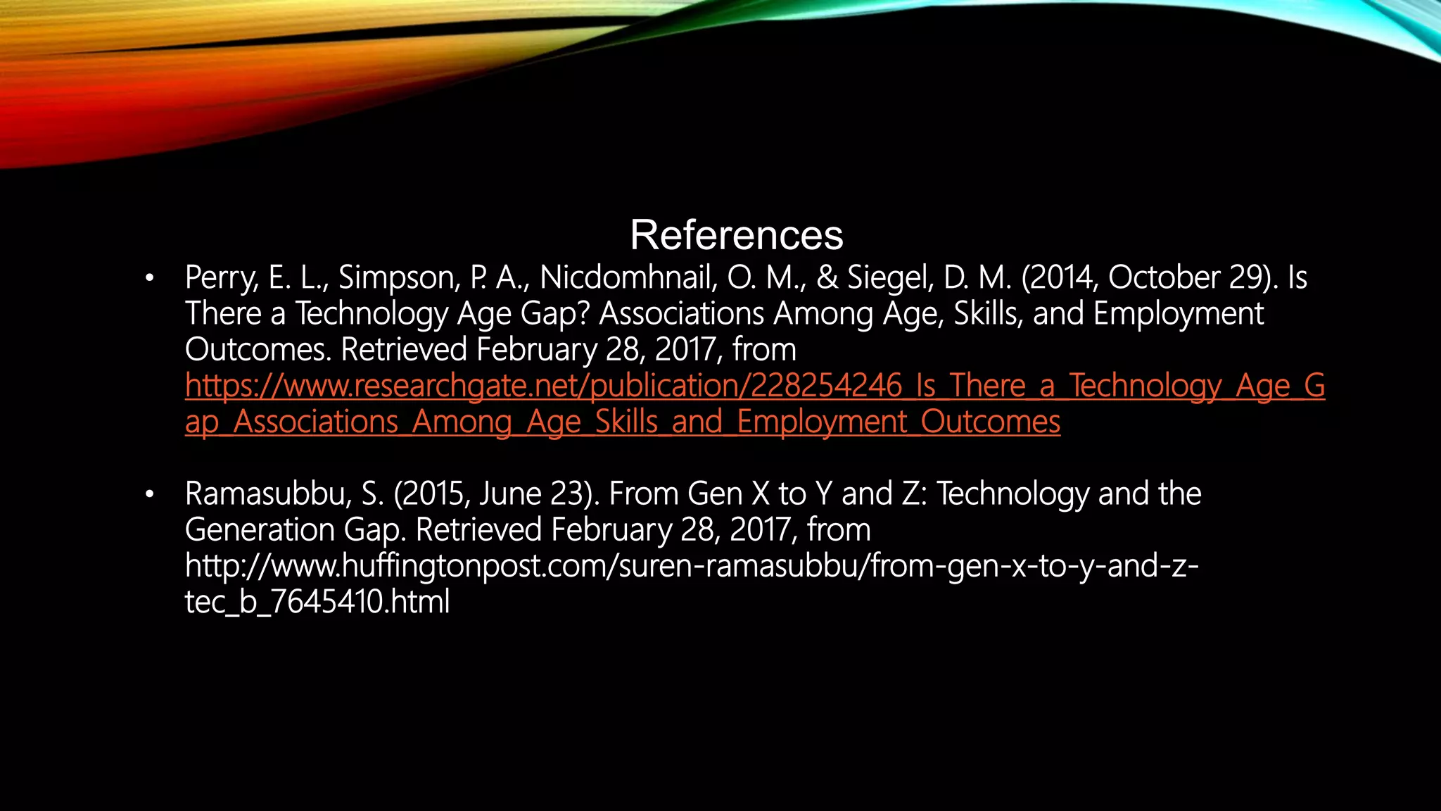 References
• Perry, E. L., Simpson, P. A., Nicdomhnail, O. M., & Siegel, D. M. (2014, October 29). Is
There a Technology Age Gap? Associations Among Age, Skills, and Employment
Outcomes. Retrieved February 28, 2017, from
https://www.researchgate.net/publication/228254246_Is_There_a_Technology_Age_G
ap_Associations_Among_Age_Skills_and_Employment_Outcomes
• Ramasubbu, S. (2015, June 23). From Gen X to Y and Z: Technology and the
Generation Gap. Retrieved February 28, 2017, from
http://www.huffingtonpost.com/suren-ramasubbu/from-gen-x-to-y-and-z-
tec_b_7645410.html
 