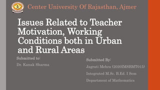 Issues Related to Teacher
Motivation, Working
Conditions both in Urban
and Rural Areas
Submitted to:
Dr. Kanak Sharma
Submitted By:
Jagrati Mehra (2020IMSBMT015)
Integrated M.Sc. B.Ed. I Sem
Department of Mathematics
Center University Of Rajasthan, Ajmer
 