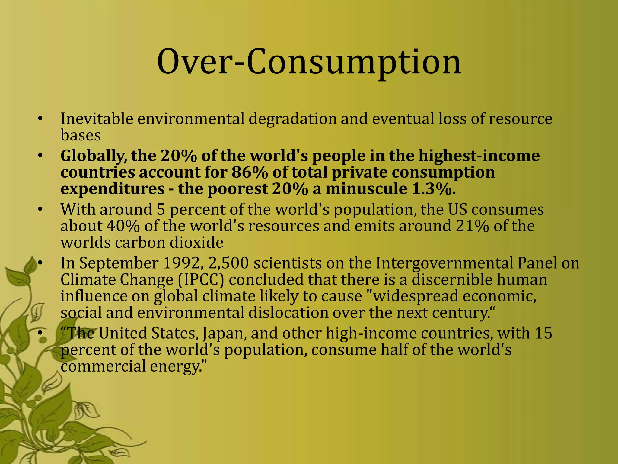 Over-Consumption
• Inevitable environmental degradation and eventual loss of resource
  bases
• Globally, the 20% of the world's people in the highest-income
  countries account for 86% of total private consumption
  expenditures - the poorest 20% a minuscule 1.3%.
• With around 5 percent of the world's population, the US consumes
  about 40% of the world's resources and emits around 21% of the
  worlds carbon dioxide
• In September 1992, 2,500 scientists on the Intergovernmental Panel on
  Climate Change (IPCC) concluded that there is a discernible human
  influence on global climate likely to cause "widespread economic,
  social and environmental dislocation over the next century.“
• “The United States, Japan, and other high-income countries, with 15
  percent of the world's population, consume half of the world's
  commercial energy.”
 