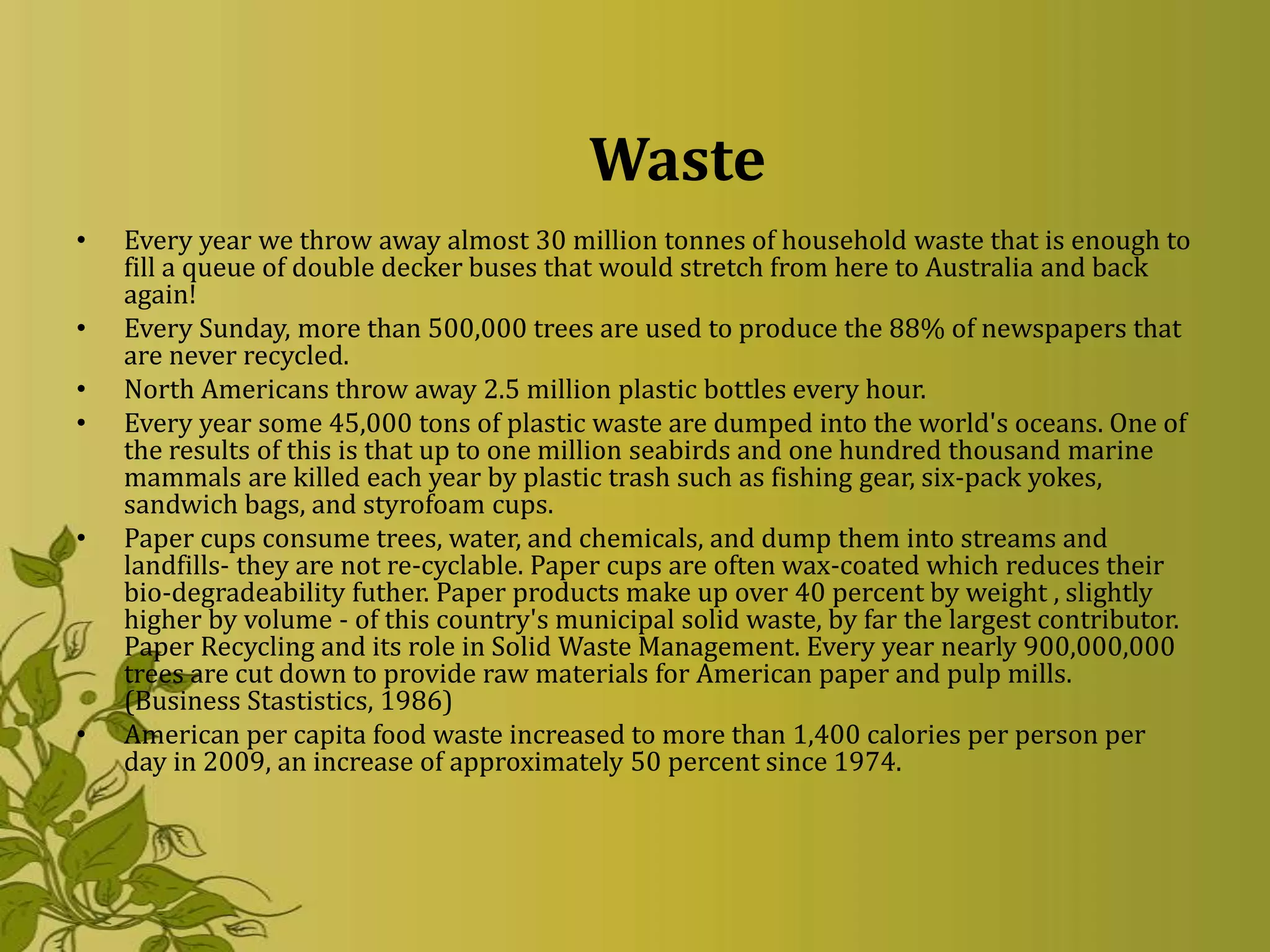 Waste
•   Every year we throw away almost 30 million tonnes of household waste that is enough to
    fill a queue of double decker buses that would stretch from here to Australia and back
    again!
•   Every Sunday, more than 500,000 trees are used to produce the 88% of newspapers that
    are never recycled.
•   North Americans throw away 2.5 million plastic bottles every hour.
•   Every year some 45,000 tons of plastic waste are dumped into the world's oceans. One of
    the results of this is that up to one million seabirds and one hundred thousand marine
    mammals are killed each year by plastic trash such as fishing gear, six-pack yokes,
    sandwich bags, and styrofoam cups.
•   Paper cups consume trees, water, and chemicals, and dump them into streams and
    landfills- they are not re-cyclable. Paper cups are often wax-coated which reduces their
    bio-degradeability futher. Paper products make up over 40 percent by weight , slightly
    higher by volume - of this country's municipal solid waste, by far the largest contributor.
    Paper Recycling and its role in Solid Waste Management. Every year nearly 900,000,000
    trees are cut down to provide raw materials for American paper and pulp mills.
    (Business Stastistics, 1986)
•   American per capita food waste increased to more than 1,400 calories per person per
    day in 2009, an increase of approximately 50 percent since 1974.
 