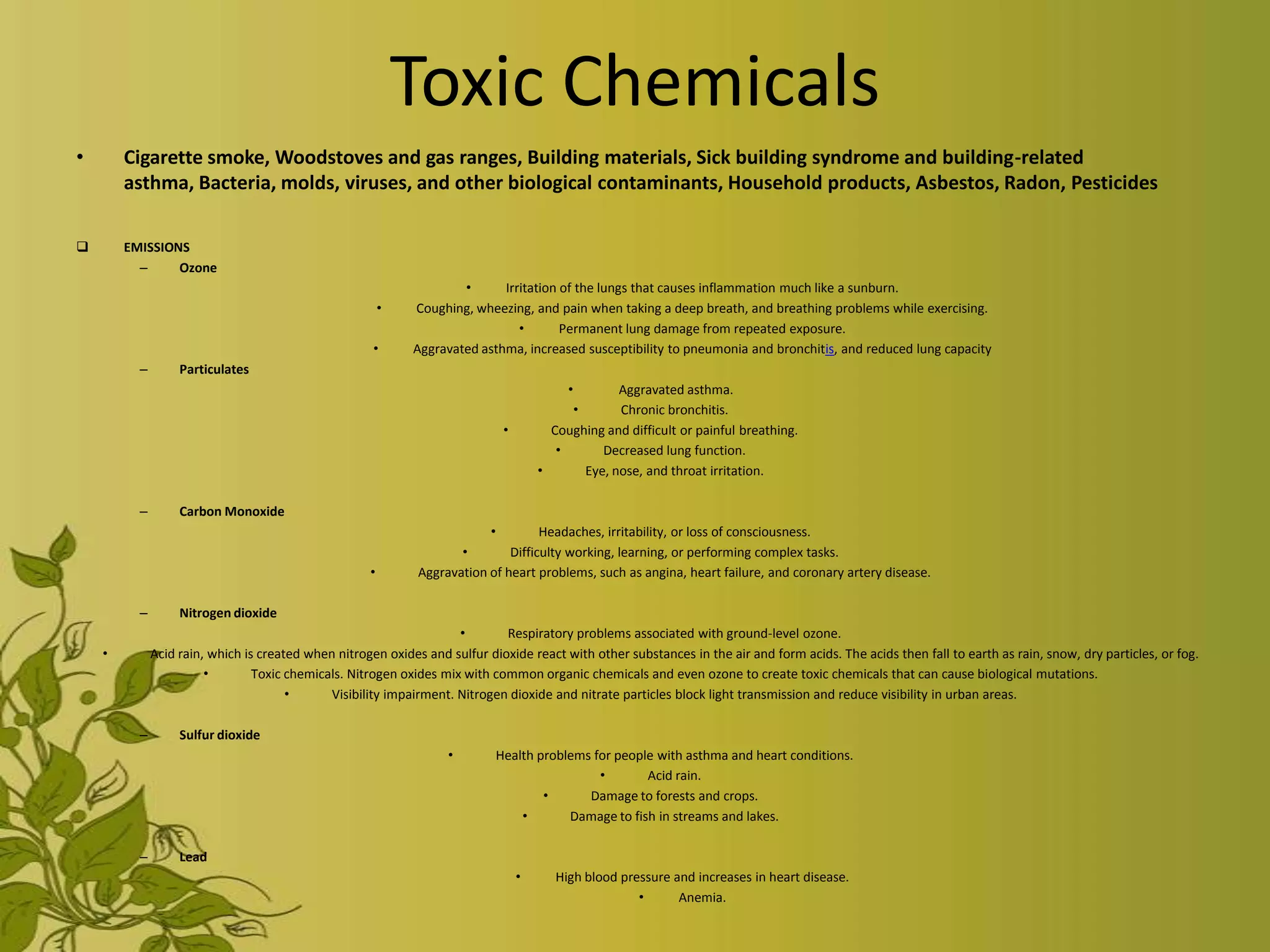 Toxic Chemicals
•       Cigarette smoke, Woodstoves and gas ranges, Building materials, Sick building syndrome and building-related
        asthma, Bacteria, molds, viruses, and other biological contaminants, Household products, Asbestos, Radon, Pesticides

       EMISSIONS
          –     Ozone
                                                                     •      Irritation of the lungs that causes inflammation much like a sunburn.
                                                         •   Coughing, wheezing, and pain when taking a deep breath, and breathing problems while exercising.
                                                                               •       Permanent lung damage from repeated exposure.
                                                      •      Aggravated asthma, increased susceptibility to pneumonia and bronchitis, and reduced lung capacity
          –        Particulates
                                                                                          •       Aggravated asthma.
                                                                                          •       Chronic bronchitis.
                                                                             •         Coughing and difficult or painful breathing.
                                                                                        •      Decreased lung function.
                                                                                     •      Eye, nose, and throat irritation.

          –        Carbon Monoxide
                                                                          •         Headaches, irritability, or loss of consciousness.
                                                                     •        Difficulty working, learning, or performing complex tasks.
                                                     •        Aggravation of heart problems, such as angina, heart failure, and coronary artery disease.

          –        Nitrogen dioxide
                                                                     •       Respiratory problems associated with ground-level ozone.
    •         Acid rain, which is created when nitrogen oxides and sulfur dioxide react with other substances in the air and form acids. The acids then fall to earth as rain, snow, dry particles, or fog.
                        •        Toxic chemicals. Nitrogen oxides mix with common organic chemicals and even ozone to create toxic chemicals that can cause biological mutations.
                                       •      Visibility impairment. Nitrogen dioxide and nitrate particles block light transmission and reduce visibility in urban areas.

          –        Sulfur dioxide
                                                                   •        Health problems for people with asthma and heart conditions.
                                                                                             •       Acid rain.
                                                                                    •      Damage to forests and crops.
                                                                                •       Damage to fish in streams and lakes.

          –        Lead
                                                                                 •      High blood pressure and increases in heart disease.
                                                                                                      •      Anemia.
 