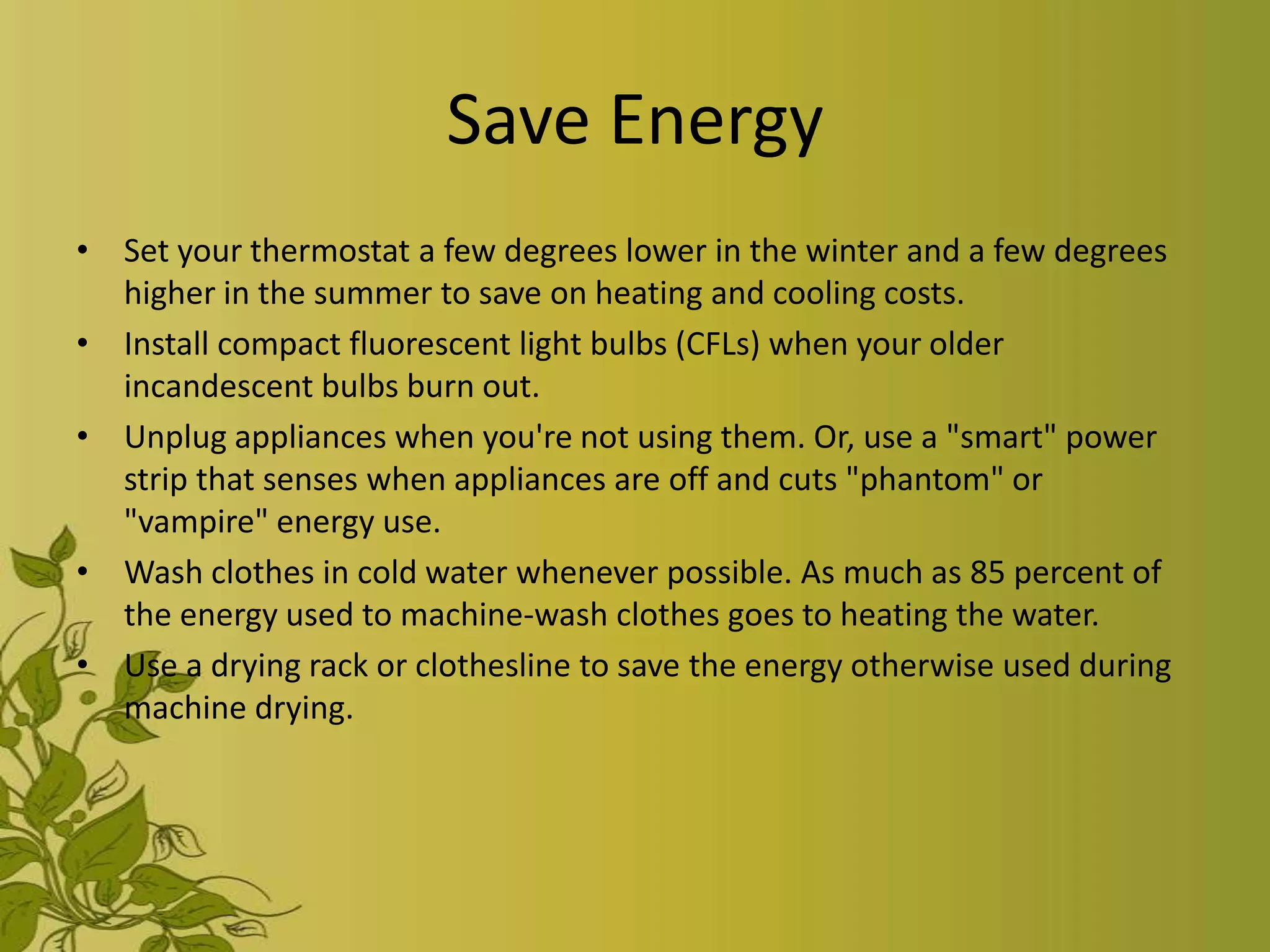 Save Energy
• Set your thermostat a few degrees lower in the winter and a few degrees
  higher in the summer to save on heating and cooling costs.
• Install compact fluorescent light bulbs (CFLs) when your older
  incandescent bulbs burn out.
• Unplug appliances when you're not using them. Or, use a "smart" power
  strip that senses when appliances are off and cuts "phantom" or
  "vampire" energy use.
• Wash clothes in cold water whenever possible. As much as 85 percent of
  the energy used to machine-wash clothes goes to heating the water.
• Use a drying rack or clothesline to save the energy otherwise used during
  machine drying.
 