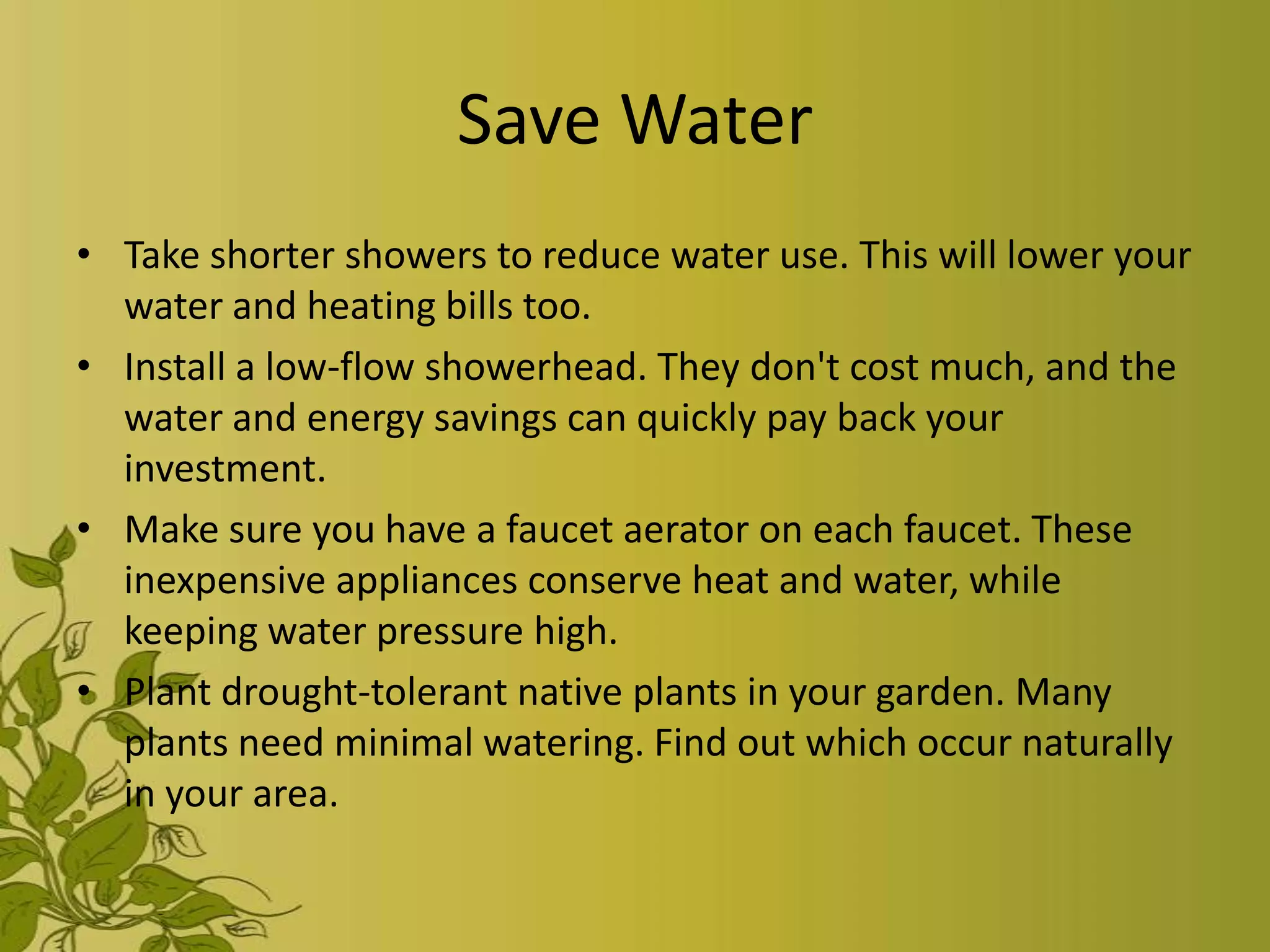 Save Water
• Take shorter showers to reduce water use. This will lower your
  water and heating bills too.
• Install a low-flow showerhead. They don't cost much, and the
  water and energy savings can quickly pay back your
  investment.
• Make sure you have a faucet aerator on each faucet. These
  inexpensive appliances conserve heat and water, while
  keeping water pressure high.
• Plant drought-tolerant native plants in your garden. Many
  plants need minimal watering. Find out which occur naturally
  in your area.
 