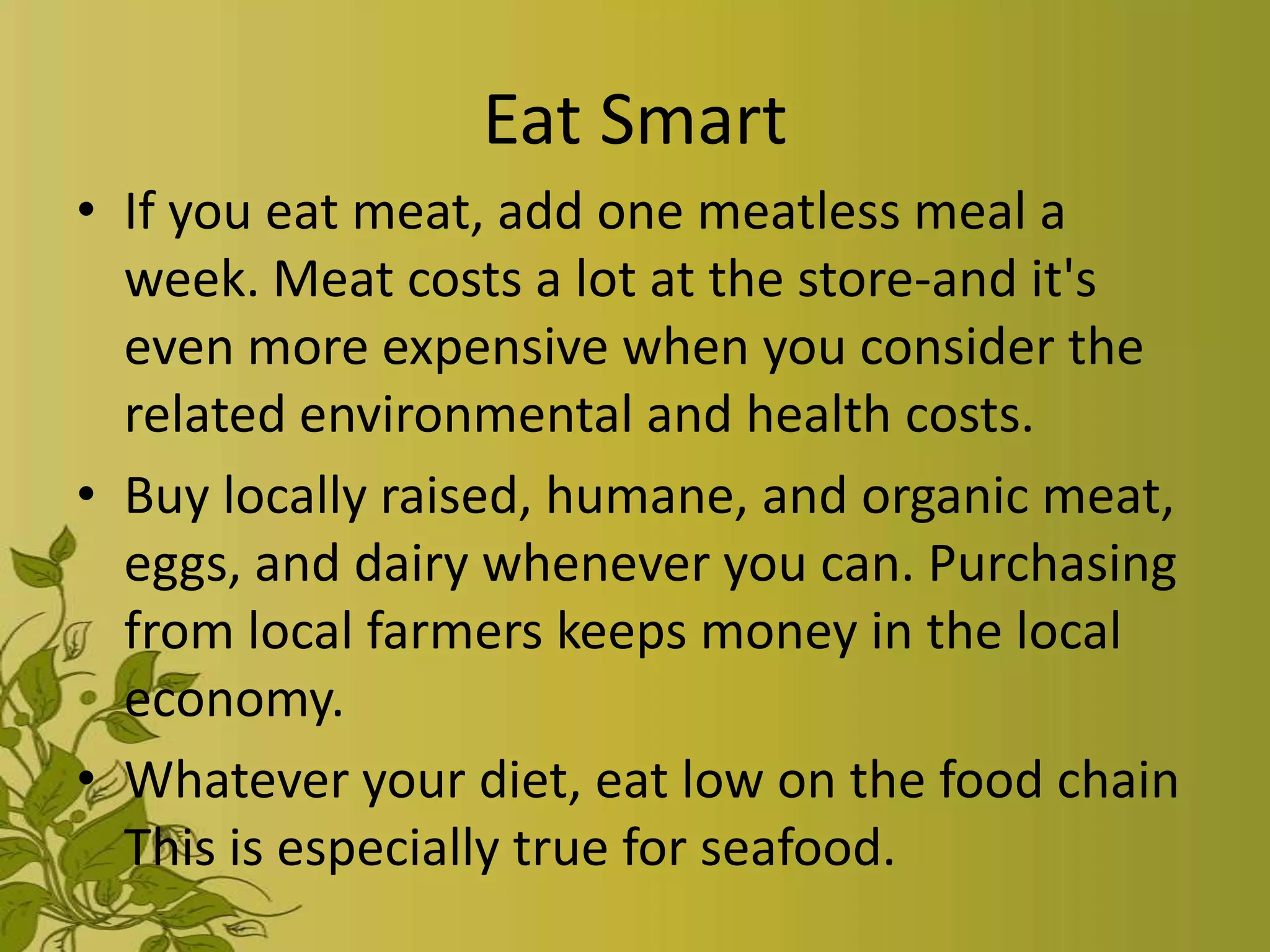 Eat Smart
• If you eat meat, add one meatless meal a
  week. Meat costs a lot at the store-and it's
  even more expensive when you consider the
  related environmental and health costs.
• Buy locally raised, humane, and organic meat,
  eggs, and dairy whenever you can. Purchasing
  from local farmers keeps money in the local
  economy.
• Whatever your diet, eat low on the food chain
  This is especially true for seafood.
 