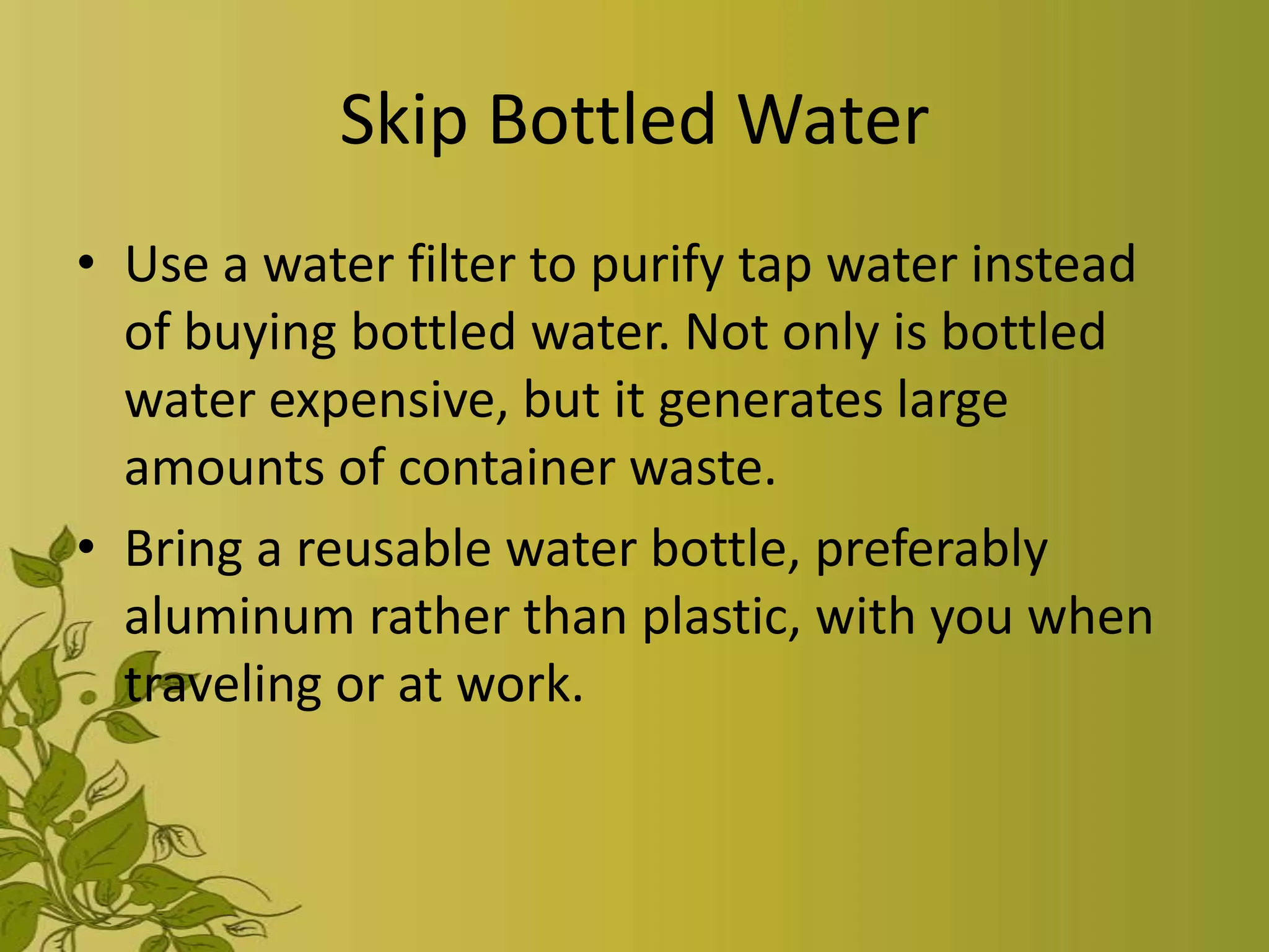 Skip Bottled Water
• Use a water filter to purify tap water instead
  of buying bottled water. Not only is bottled
  water expensive, but it generates large
  amounts of container waste.
• Bring a reusable water bottle, preferably
  aluminum rather than plastic, with you when
  traveling or at work.
 