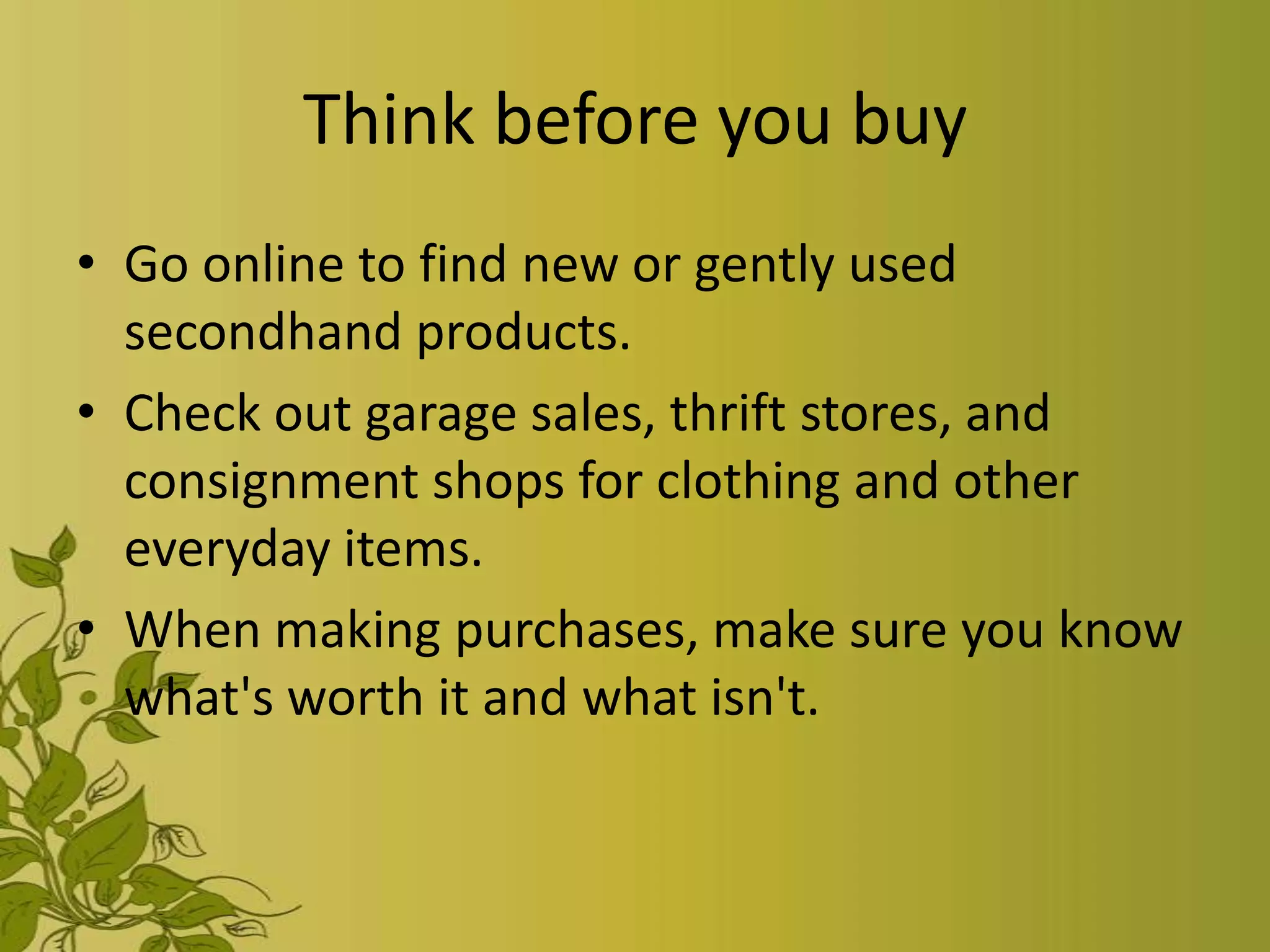 Think before you buy
• Go online to find new or gently used
  secondhand products.
• Check out garage sales, thrift stores, and
  consignment shops for clothing and other
  everyday items.
• When making purchases, make sure you know
  what's worth it and what isn't.
 