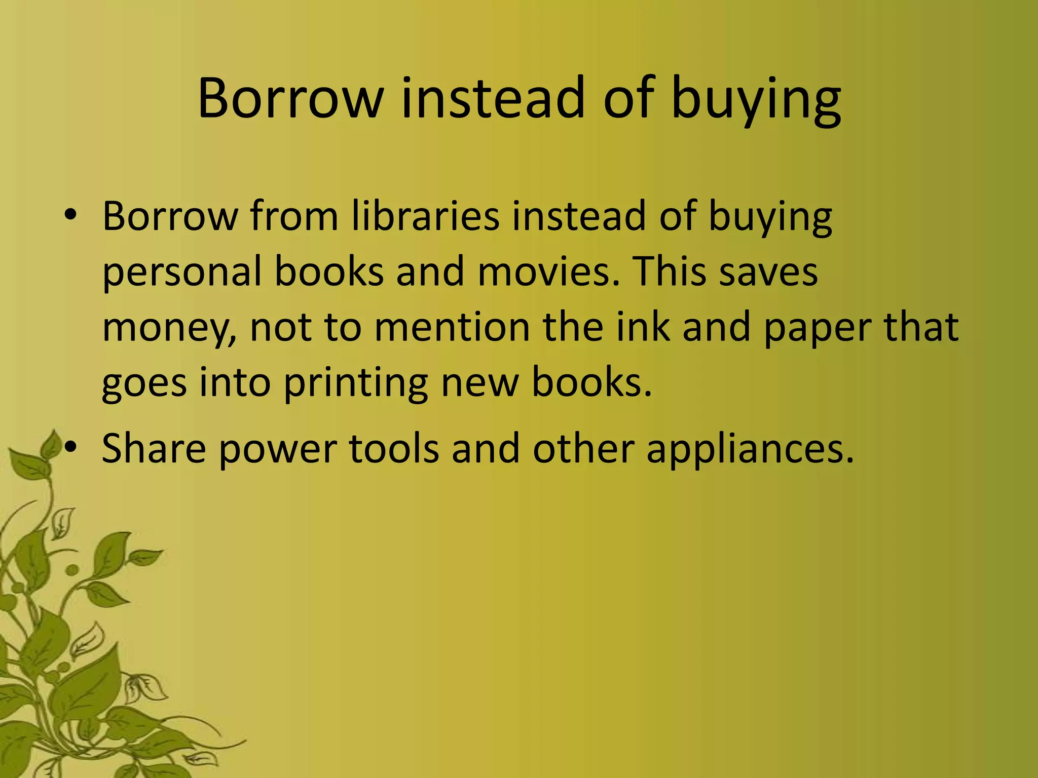 Borrow instead of buying
• Borrow from libraries instead of buying
  personal books and movies. This saves
  money, not to mention the ink and paper that
  goes into printing new books.
• Share power tools and other appliances.
 