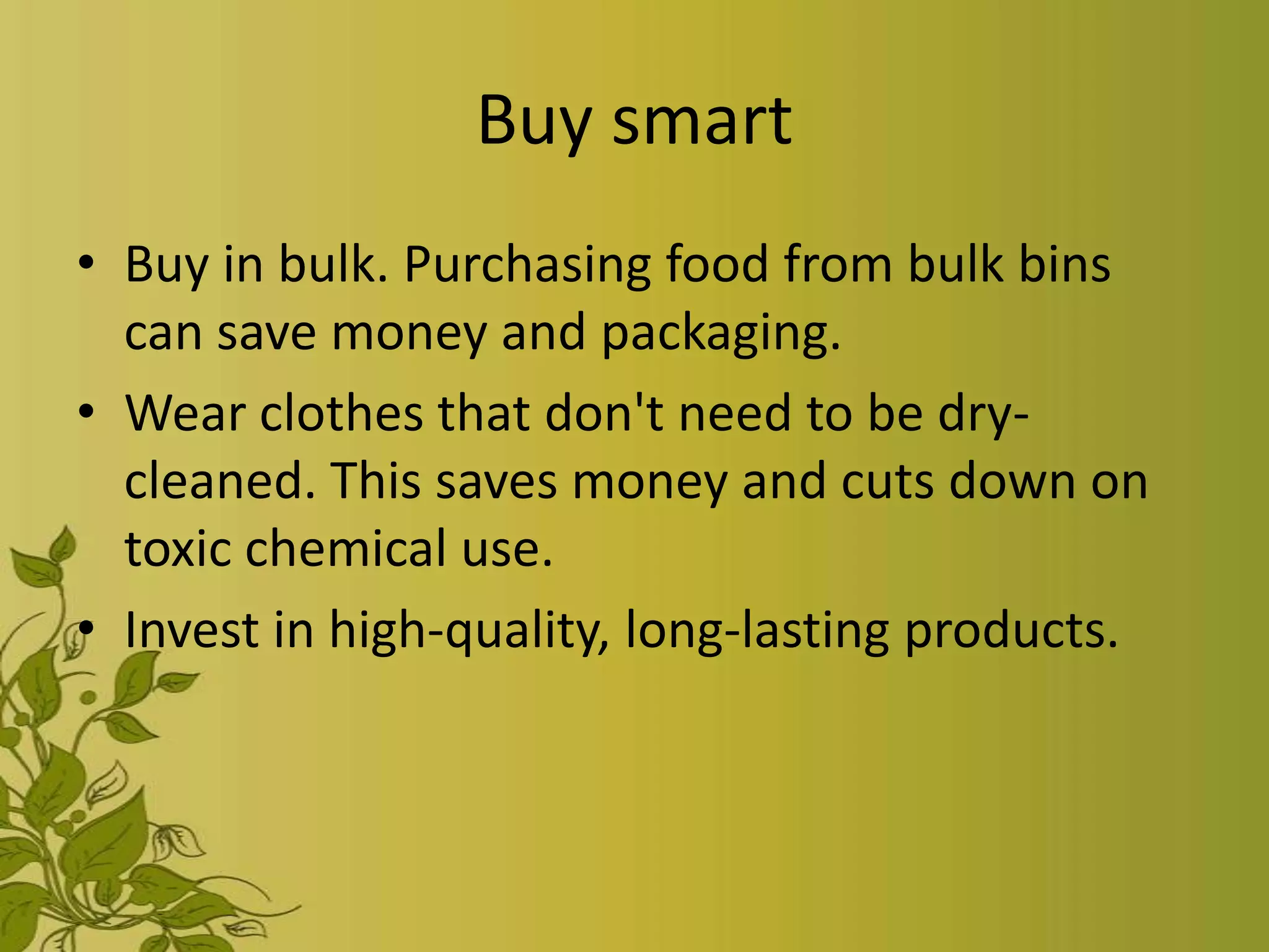 Buy smart
• Buy in bulk. Purchasing food from bulk bins
  can save money and packaging.
• Wear clothes that don't need to be dry-
  cleaned. This saves money and cuts down on
  toxic chemical use.
• Invest in high-quality, long-lasting products.
 