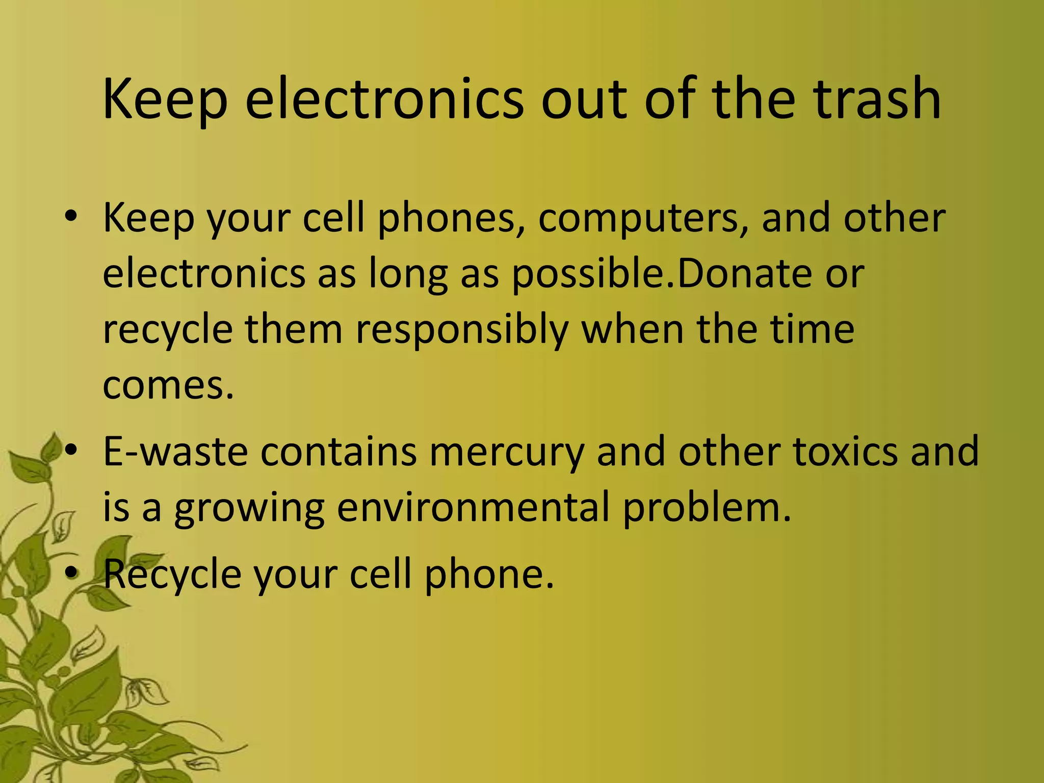 Keep electronics out of the trash
• Keep your cell phones, computers, and other
  electronics as long as possible.Donate or
  recycle them responsibly when the time
  comes.
• E-waste contains mercury and other toxics and
  is a growing environmental problem.
• Recycle your cell phone.
 