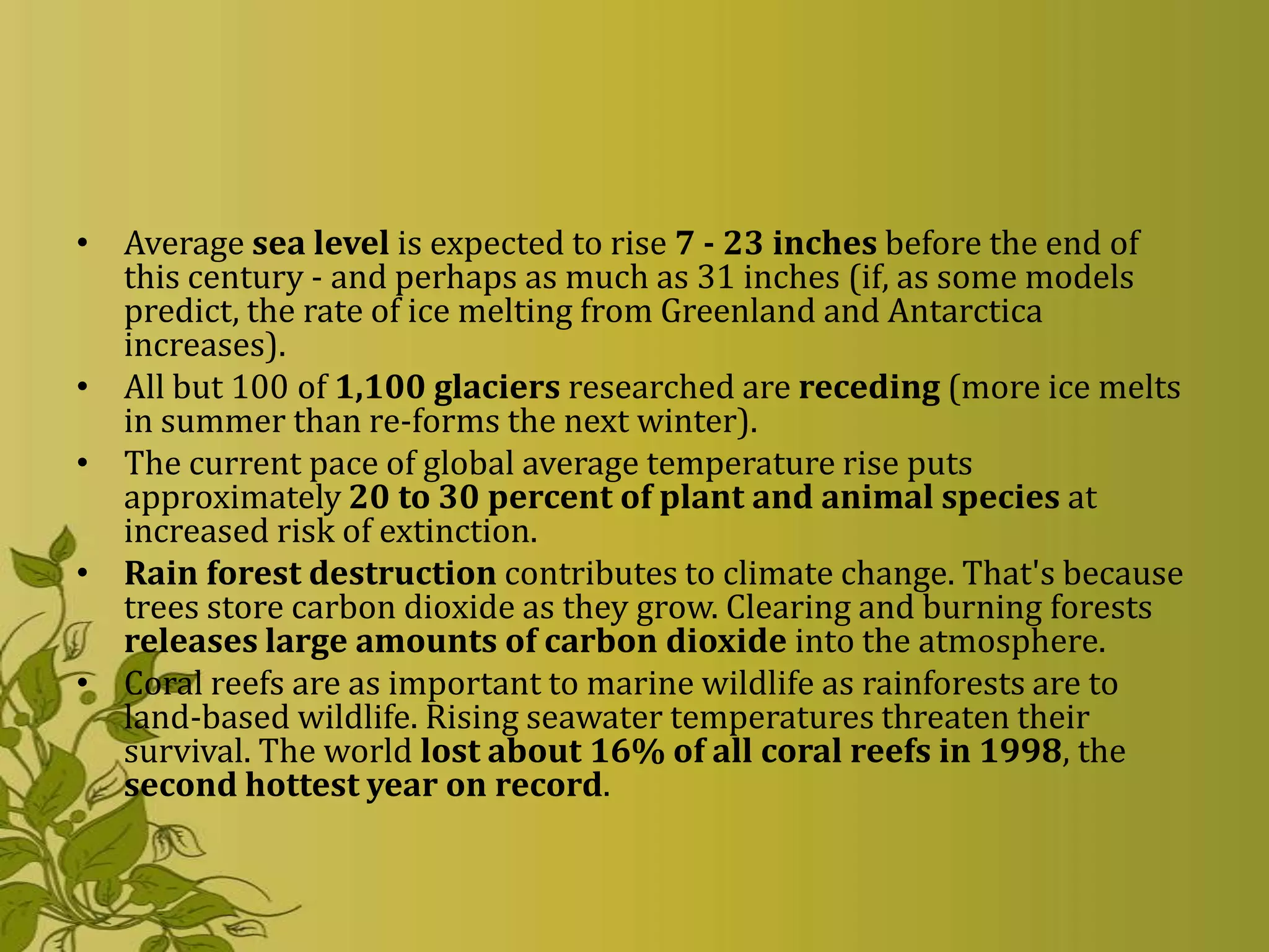 • Average sea level is expected to rise 7 - 23 inches before the end of
  this century - and perhaps as much as 31 inches (if, as some models
  predict, the rate of ice melting from Greenland and Antarctica
  increases).
• All but 100 of 1,100 glaciers researched are receding (more ice melts
  in summer than re-forms the next winter).
• The current pace of global average temperature rise puts
  approximately 20 to 30 percent of plant and animal species at
  increased risk of extinction.
• Rain forest destruction contributes to climate change. That's because
  trees store carbon dioxide as they grow. Clearing and burning forests
  releases large amounts of carbon dioxide into the atmosphere.
• Coral reefs are as important to marine wildlife as rainforests are to
  land-based wildlife. Rising seawater temperatures threaten their
  survival. The world lost about 16% of all coral reefs in 1998, the
  second hottest year on record.
 
