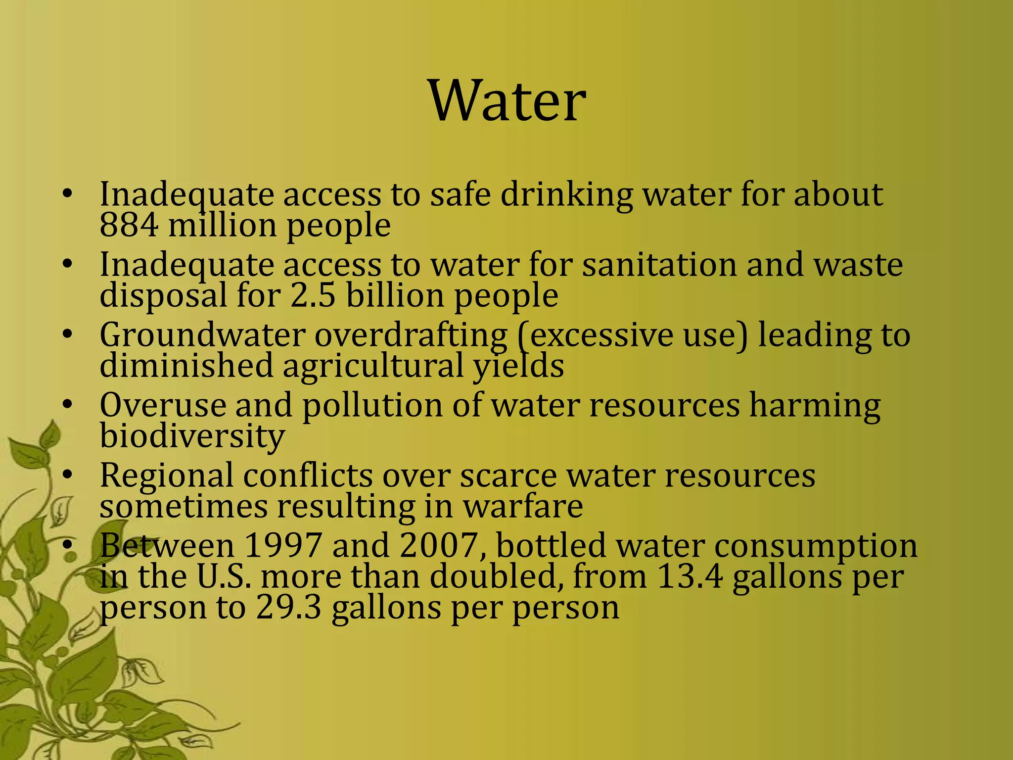 Water
• Inadequate access to safe drinking water for about
  884 million people
• Inadequate access to water for sanitation and waste
  disposal for 2.5 billion people
• Groundwater overdrafting (excessive use) leading to
  diminished agricultural yields
• Overuse and pollution of water resources harming
  biodiversity
• Regional conflicts over scarce water resources
  sometimes resulting in warfare
• Between 1997 and 2007, bottled water consumption
  in the U.S. more than doubled, from 13.4 gallons per
  person to 29.3 gallons per person
 