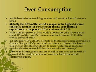 Over-Consumption
• Inevitable environmental degradation and eventual loss of resource
  bases
• Globally, the 20% of the world's people in the highest-income
  countries account for 86% of total private consumption
  expenditures - the poorest 20% a minuscule 1.3%.
• With around 5 percent of the world's population, the US consumes
  about 40% of the world's resources and emits around 21% of the
  worlds carbon dioxide
• In September 1992, 2,500 scientists on the Intergovernmental Panel on
  Climate Change (IPCC) concluded that there is a discernible human
  influence on global climate likely to cause "widespread economic,
  social and environmental dislocation over the next century.“
• “The United States, Japan, and other high-income countries, with 15
  percent of the world's population, consume half of the world's
  commercial energy.”
 