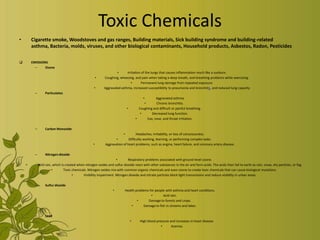 Toxic Chemicals
•       Cigarette smoke, Woodstoves and gas ranges, Building materials, Sick building syndrome and building-related
        asthma, Bacteria, molds, viruses, and other biological contaminants, Household products, Asbestos, Radon, Pesticides

       EMISSIONS
          –     Ozone
                                                                     •      Irritation of the lungs that causes inflammation much like a sunburn.
                                                         •   Coughing, wheezing, and pain when taking a deep breath, and breathing problems while exercising.
                                                                               •       Permanent lung damage from repeated exposure.
                                                      •      Aggravated asthma, increased susceptibility to pneumonia and bronchitis, and reduced lung capacity
          –        Particulates
                                                                                          •       Aggravated asthma.
                                                                                          •       Chronic bronchitis.
                                                                             •         Coughing and difficult or painful breathing.
                                                                                        •      Decreased lung function.
                                                                                     •      Eye, nose, and throat irritation.

          –        Carbon Monoxide
                                                                          •         Headaches, irritability, or loss of consciousness.
                                                                     •        Difficulty working, learning, or performing complex tasks.
                                                     •        Aggravation of heart problems, such as angina, heart failure, and coronary artery disease.

          –        Nitrogen dioxide
                                                                     •       Respiratory problems associated with ground-level ozone.
    •         Acid rain, which is created when nitrogen oxides and sulfur dioxide react with other substances in the air and form acids. The acids then fall to earth as rain, snow, dry particles, or fog.
                        •        Toxic chemicals. Nitrogen oxides mix with common organic chemicals and even ozone to create toxic chemicals that can cause biological mutations.
                                       •      Visibility impairment. Nitrogen dioxide and nitrate particles block light transmission and reduce visibility in urban areas.

          –        Sulfur dioxide
                                                                   •        Health problems for people with asthma and heart conditions.
                                                                                             •       Acid rain.
                                                                                    •      Damage to forests and crops.
                                                                                •       Damage to fish in streams and lakes.

          –        Lead
                                                                                 •      High blood pressure and increases in heart disease.
                                                                                                      •      Anemia.
 
