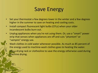 Save Energy
• Set your thermostat a few degrees lower in the winter and a few degrees
  higher in the summer to save on heating and cooling costs.
• Install compact fluorescent light bulbs (CFLs) when your older
  incandescent bulbs burn out.
• Unplug appliances when you're not using them. Or, use a "smart" power
  strip that senses when appliances are off and cuts "phantom" or
  "vampire" energy use.
• Wash clothes in cold water whenever possible. As much as 85 percent of
  the energy used to machine-wash clothes goes to heating the water.
• Use a drying rack or clothesline to save the energy otherwise used during
  machine drying.
 
