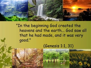 "In the beginning God created the
  heavens and the earth... God saw all
  that he had made, and it was very
  good."
              (Genesis 1:1, 31)
 