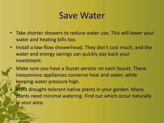 Save Water
• Take shorter showers to reduce water use. This will lower your
  water and heating bills too.
• Install a low-flow showerhead. They don't cost much, and the
  water and energy savings can quickly pay back your
  investment.
• Make sure you have a faucet aerator on each faucet. These
  inexpensive appliances conserve heat and water, while
  keeping water pressure high.
• Plant drought-tolerant native plants in your garden. Many
  plants need minimal watering. Find out which occur naturally
  in your area.
 