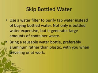Skip Bottled Water
• Use a water filter to purify tap water instead
  of buying bottled water. Not only is bottled
  water expensive, but it generates large
  amounts of container waste.
• Bring a reusable water bottle, preferably
  aluminum rather than plastic, with you when
  traveling or at work.
 