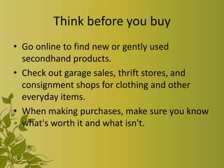 Think before you buy
• Go online to find new or gently used
  secondhand products.
• Check out garage sales, thrift stores, and
  consignment shops for clothing and other
  everyday items.
• When making purchases, make sure you know
  what's worth it and what isn't.
 