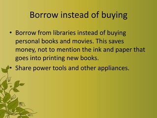 Borrow instead of buying
• Borrow from libraries instead of buying
  personal books and movies. This saves
  money, not to mention the ink and paper that
  goes into printing new books.
• Share power tools and other appliances.
 