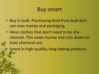Buy smart
• Buy in bulk. Purchasing food from bulk bins
  can save money and packaging.
• Wear clothes that don't need to be dry-
  cleaned. This saves money and cuts down on
  toxic chemical use.
• Invest in high-quality, long-lasting products.
 