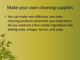 Make your own cleaning supplies
• You can make very effective, non-toxic
  cleaning products whenever you need them.
  All you need are a few simple ingredients like
  baking soda, vinegar, lemon, and soap.
 