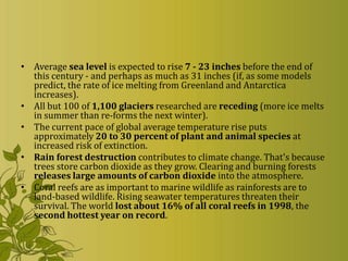 • Average sea level is expected to rise 7 - 23 inches before the end of
  this century - and perhaps as much as 31 inches (if, as some models
  predict, the rate of ice melting from Greenland and Antarctica
  increases).
• All but 100 of 1,100 glaciers researched are receding (more ice melts
  in summer than re-forms the next winter).
• The current pace of global average temperature rise puts
  approximately 20 to 30 percent of plant and animal species at
  increased risk of extinction.
• Rain forest destruction contributes to climate change. That's because
  trees store carbon dioxide as they grow. Clearing and burning forests
  releases large amounts of carbon dioxide into the atmosphere.
• Coral reefs are as important to marine wildlife as rainforests are to
  land-based wildlife. Rising seawater temperatures threaten their
  survival. The world lost about 16% of all coral reefs in 1998, the
  second hottest year on record.
 