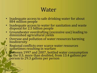 Water
• Inadequate access to safe drinking water for about
  884 million people
• Inadequate access to water for sanitation and waste
  disposal for 2.5 billion people
• Groundwater overdrafting (excessive use) leading to
  diminished agricultural yields
• Overuse and pollution of water resources harming
  biodiversity
• Regional conflicts over scarce water resources
  sometimes resulting in warfare
• Between 1997 and 2007, bottled water consumption
  in the U.S. more than doubled, from 13.4 gallons per
  person to 29.3 gallons per person
 