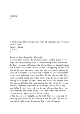 ISSUES
2
3-2 Milestone One: Submit Selection of Contemporary Criminal
Justice Issue
Destiny Nance
ISSUES
2
Southern New Hampshire University
In every other nation, the criminal justice system plays a very
huge role in delivering justice and punishing those who break
the law. However, all around the globe, there are several issues
that almost every other justice system is struggling to deal with.
One of the most common issues that are being dealt with is the
issue of inordinate/ excessive use of force by law enforcement.
In the least technical terms possible, the use of excessive force
can be defined as the use of too much force by the police when
dealing with people. In most cases, the use of this excess force
may end up harming the same people that the police forces are
initially supposed to protect. Even though police forces are
punishable by the courts of law for use of excessive force, the
issue remains one of the major issues that affect the criminal
system to date. (Hargreaves‐ Heap, 2002).
In the modern day, people tend to think that excessive use of
force by police officers is an issue of the past and one that no
one should talk about. However, this is not all true as
 