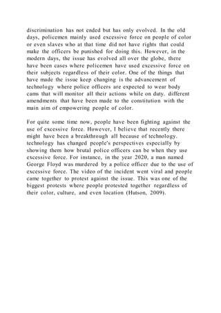discrimination has not ended but has only evolved. In the old
days, policemen mainly used excessive force on people of color
or even slaves who at that time did not have rights that could
make the officers be punished for doing this. However, in the
modern days, the issue has evolved all over the globe, there
have been cases where policemen have used excessive force on
their subjects regardless of their color. One of the things that
have made the issue keep changing is the advancement of
technology where police officers are expected to wear body
cams that will monitor all their actions while on duty. different
amendments that have been made to the constitution with the
main aim of empowering people of color.
For quite some time now, people have been fighting against the
use of excessive force. However, I believe that recently there
might have been a breakthrough all because of technology.
technology has changed people's perspectives especially by
showing them how brutal police officers can be when they use
excessive force. For instance, in the year 2020, a man named
George Floyd was murdered by a police officer due to the use of
excessive force. The video of the incident went viral and people
came together to protest against the issue. This was one of the
biggest protests where people protested together regardless of
their color, culture, and even location (Hutson, 2009).
 