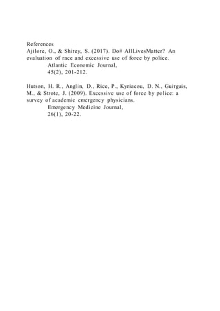References
Ajilore, O., & Shirey, S. (2017). Do# AllLivesMatter? An
evaluation of race and excessive use of force by police.
Atlantic Economic Journal,
45(2), 201-212.
Hutson, H. R., Anglin, D., Rice, P., Kyriacou, D. N., Guirguis,
M., & Strote, J. (2009). Excessive use of force by police: a
survey of academic emergency physicians.
Emergency Medicine Journal,
26(1), 20-22.
 