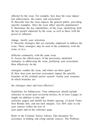 affected by the issue. For example, how does the issue impact
law enforcement, the courts, and corrections?
D. Describe how the issue impacts the general public, providing
specific examples. Does the issue affect specific populations?
E. Determine the key stakeholders of the issue, identifying both
the key people impacted by the issue, as well as those with the
power to influence
change. Justify your selections.
F. Describe strategies that are currently employed to address the
issue. These strategies may be used in the community with the
issue, or in a
different community with the same issue.
G. Assess the effectiveness of the previously identified
strategies in addressing the issue, justifying your assessment.
How effectively do the
strategies combat the issue, and where are there gaps?
H. How does your previous assessment impact the specific
branches of the criminal justice system? Justify your response.
In which branches are
the strategies most and least effective?
Guidelines for Submission: Your submission should include
reference to recent peer-reviewed articles, be at least 2 pages in
length (in addition to title and
reference pages) and should use double spacing, 12-point Times
New Roman font, and one-inch margins. Use APA style to cite
your sources within the text of
your paper and on the reference page.
Refer to the Criminal Justice Library Tips document for
assistance in finding and citing outside sources. The Problem-
 