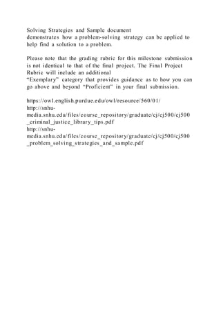 Solving Strategies and Sample document
demonstrates how a problem-solving strategy can be applied to
help find a solution to a problem.
Please note that the grading rubric for this milestone submission
is not identical to that of the final project. The Final Project
Rubric will include an additional
“Exemplary” category that provides guidance as to how you can
go above and beyond “Proficient” in your final submission.
https://owl.english.purdue.edu/owl/resource/560/01/
http://snhu-
media.snhu.edu/files/course_repository/graduate/cj/cj500/cj500
_criminal_justice_library_tips.pdf
http://snhu-
media.snhu.edu/files/course_repository/graduate/cj/cj500/cj500
_problem_solving_strategies_and_sample.pdf
 