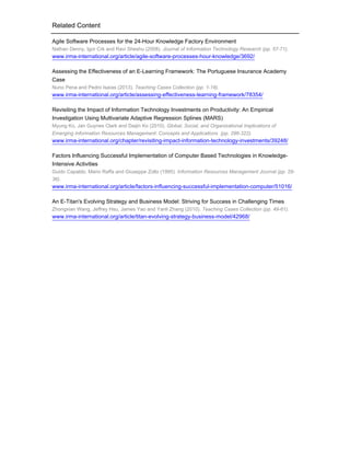 Related Content
Agile Software Processes for the 24-Hour Knowledge Factory Environment
Nathan Denny, Igor Crk and Ravi Sheshu (2008). Journal of Information Technology Research (pp. 57-71).

www.irma-international.org/article/agile-software-processes-hour-knowledge/3692/
Assessing the Effectiveness of an E-Learning Framework: The Portuguese Insurance Academy
Case
Nuno Pena and Pedro Isaías (2013). Teaching Cases Collection (pp. 1-18).

www.irma-international.org/article/assessing-effectiveness-learning-framework/78354/
Revisiting the Impact of Information Technology Investments on Productivity: An Empirical
Investigation Using Multivariate Adaptive Regression Splines (MARS)
Myung Ko, Jan Guynes Clark and Daijin Ko (2010). Global, Social, and Organizational Implications of
Emerging Information Resources Management: Concepts and Applications (pp. 296-322).

www.irma-international.org/chapter/revisiting-impact-information-technology-investments/39248/
Factors Influencing Successful Implementation of Computer Based Technologies in KnowledgeIntensive Activities
Guido Capaldo, Mario Raffa and Giuseppe Zollo (1995). Information Resources Management Journal (pp. 2936).

www.irma-international.org/article/factors-influencing-successful-implementation-computer/51016/
An E-Titan's Evolving Strategy and Business Model: Striving for Success in Challenging Times
Zhongxian Wang, Jeffrey Hsu, James Yao and Yanli Zhang (2010). Teaching Cases Collection (pp. 49-61).

www.irma-international.org/article/titan-evolving-strategy-business-model/42968/

 