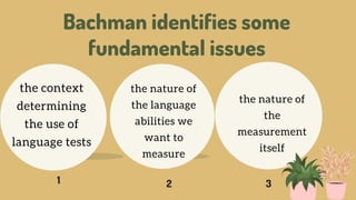 Bachman identifies some
fundamental issues
1 2 3
the context
determining
the use of
language tests
the nature of
the language
abilities we
want to
measure
the nature of
the
measurement
itself
 