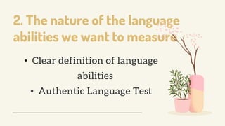 2. The nature of the language
abilities we want to measure
• Clear definition of language
abilities
• Authentic Language Test
 