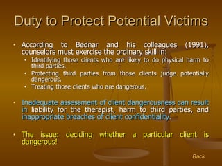 Duty to Protect Potential Victims <ul><li>According to Bednar and his colleagues (1991), counselors must exercise the ordi...
