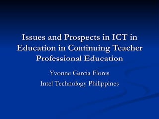 Issues and Prospects in ICT in Education in Continuing Teacher Professional Education Yvonne Garcia Flores Intel Technology Philippines 