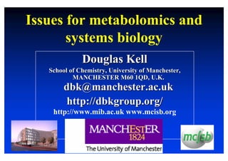 Issues for metabolomics and
       systems biology
              Douglas Kell
   School of Chemistry, University of Manchester,
           MANCHESTER M60 1QD, U.K.
        dbk@manchester.ac.uk
         http://dbkgroup.org/
    http://www.mib.ac.uk www.mcisb.org